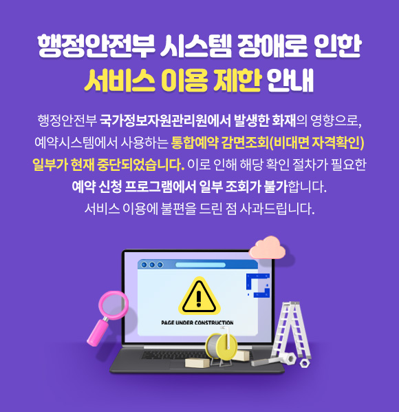 행정안전부 시스템 장애로 인한 서비스 이용제한 안내
	      	행정안전부 국가정보자원관리원에서 발생한
	      	화재의 영향으로, 예약시스템에서 사용하는 통합예약 감면조회(비대면 자격확인)
	      	일부가 현재 중단되었습니다.
			이로 인해 해당 확인 절차가 필요한 예약 신청 프로그램에서 일부 조회가 불가합니다.
			서비스 이용에 불편을 드린 점 사과드립니다.