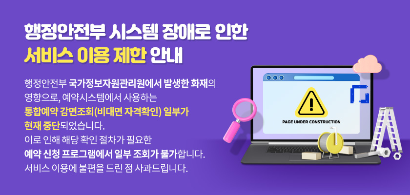 행정안전부 시스템 장애로 인한 서비스 이용제한 안내
	      	행정안전부 국가정보자원관리원에서 발생한
	      	화재의 영향으로, 예약시스템에서 사용하는 통합예약 감면조회(비대면 자격확인)
	      	일부가 현재 중단되었습니다.
			이로 인해 해당 확인 절차가 필요한 예약 신청 프로그램에서 일부 조회가 불가합니다.
			서비스 이용에 불편을 드린 점 사과드립니다.